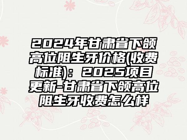 2024年甘肃省下颌高位阻生牙价格(收费标准)：2025项目更新-甘肃省下颌高位阻生牙收费怎么样