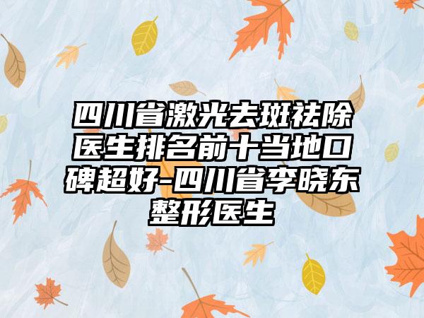 四川省激光去斑祛除医生排名前十当地口碑超好-四川省李晓东整形医生