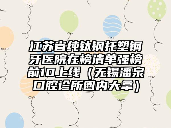 江苏省纯钛钢托塑钢牙医院在榜清单强榜前10上线（无锡潘泉口腔诊所圈内大拿）