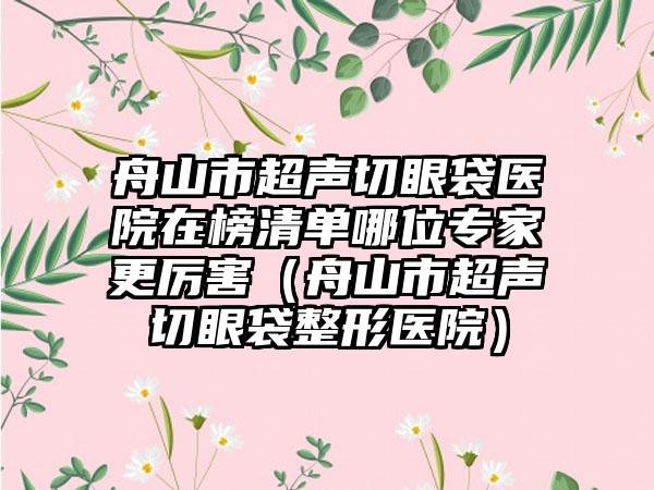 舟山市超声切眼袋医院在榜清单哪位专家更厉害（舟山市超声切眼袋整形医院）