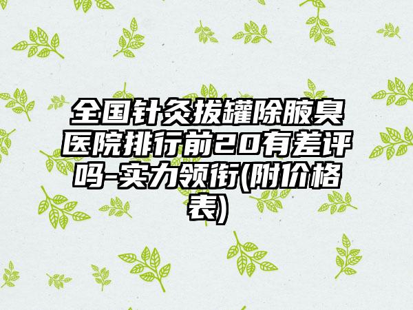 全国针灸拔罐除腋臭医院排行前20有差评吗-实力领衔(附价格表)