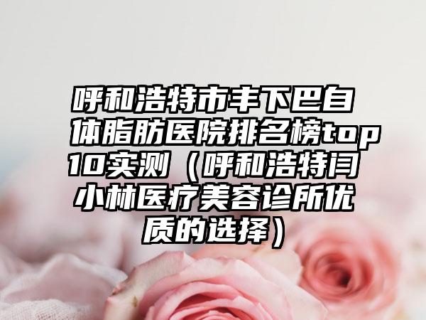 呼和浩特市丰下巴自体脂肪医院排名榜top10实测（呼和浩特闫小林医疗美容诊所优质的选择）