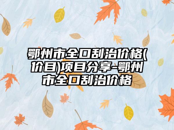 鄂州市全口刮治价格(价目)项目分享-鄂州市全口刮治价格