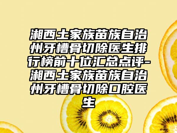 湘西土家族苗族自治州牙槽骨切除医生排行榜前十位汇总点评-湘西土家族苗族自治州牙槽骨切除口腔医生