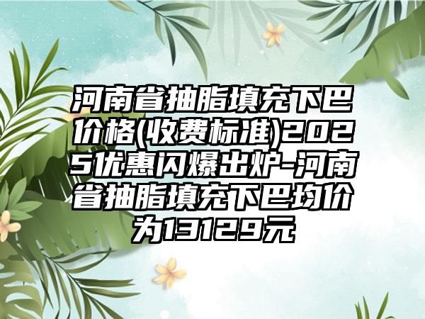 河南省抽脂填充下巴价格(收费标准)2025优惠闪爆出炉-河南省抽脂填充下巴均价为13129元