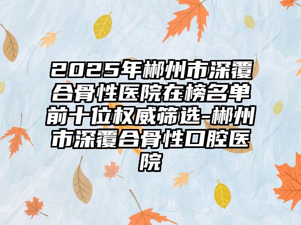 2025年郴州市深覆合骨性医院在榜名单前十位权威筛选-郴州市深覆合骨性口腔医院