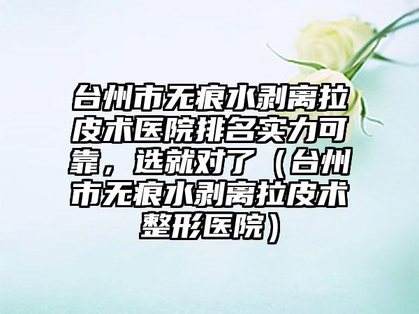 台州市无痕水剥离拉皮术医院排名实力可靠，选就对了（台州市无痕水剥离拉皮术整形医院）