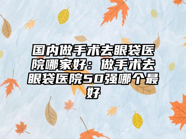 国内做手术去眼袋医院哪家好：做手术去眼袋医院50强哪个最好