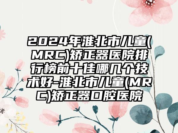 2024年淮北市儿童(MRC)矫正器医院排行榜前十佳哪几个技术好-淮北市儿童(MRC)矫正器口腔医院