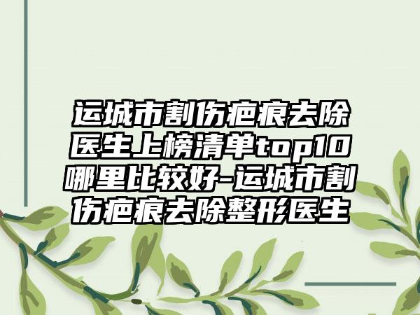 运城市割伤疤痕去除医生上榜清单top10哪里比较好-运城市割伤疤痕去除整形医生