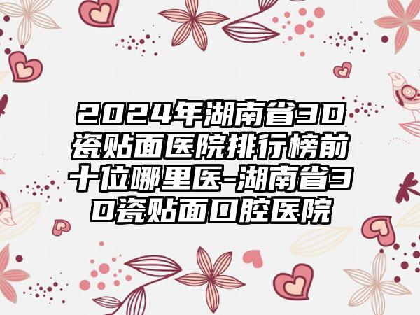 2024年湖南省3D瓷贴面医院排行榜前十位哪里医-湖南省3D瓷贴面口腔医院