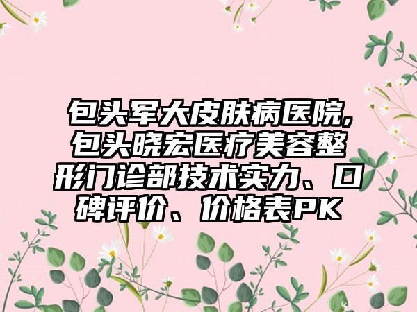 包头军大皮肤病医院,包头晓宏医疗美容整形门诊部技术实力、口碑评价、价格表PK