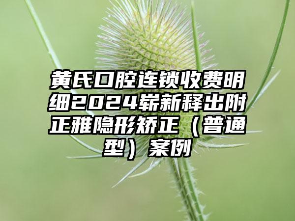 黄氏口腔连锁收费明细2024崭新释出附正雅隐形矫正（普通型）案例