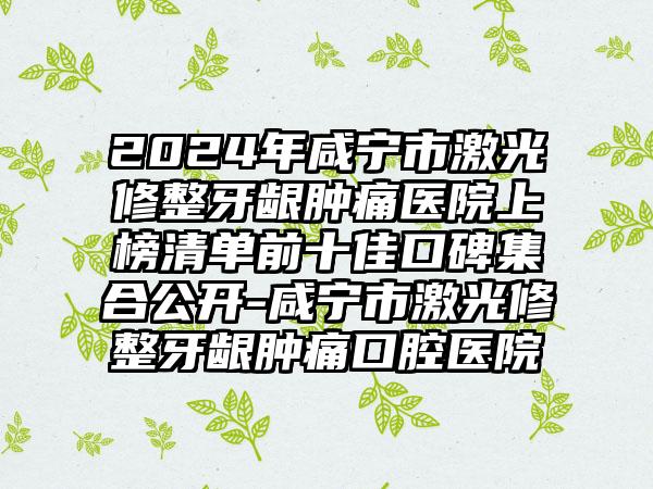 2024年咸宁市激光修整牙龈肿痛医院上榜清单前十佳口碑集合公开-咸宁市激光修整牙龈肿痛口腔医院