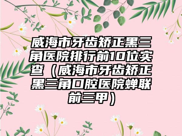 威海市牙齿矫正黑三角医院排行前10位实查（威海市牙齿矫正黑三角口腔医院蝉联前三甲）