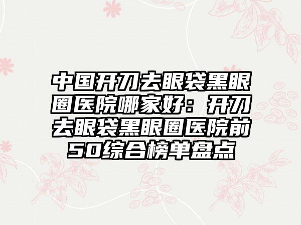 中国开刀去眼袋黑眼圈医院哪家好：开刀去眼袋黑眼圈医院前50综合榜单盘点