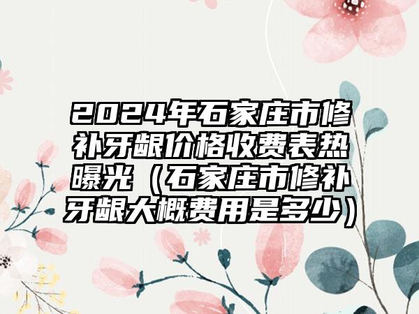 2024年石家庄市修补牙龈价格收费表热曝光（石家庄市修补牙龈大概费用是多少）