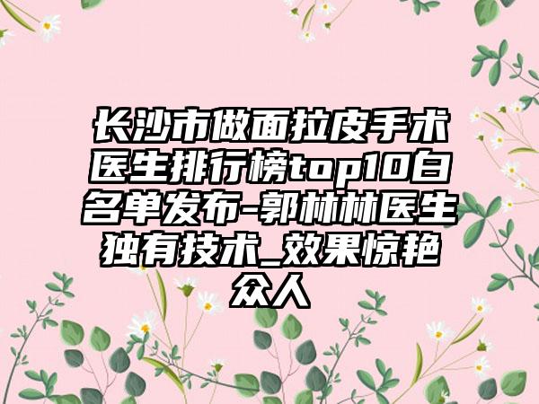 长沙市做面拉皮手术医生排行榜top10白名单发布-郭林林医生独有技术_效果惊艳众人