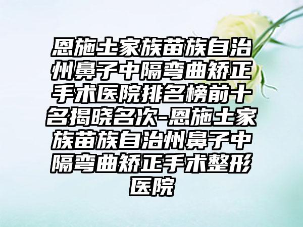 恩施土家族苗族自治州鼻子中隔弯曲矫正手术医院排名榜前十名揭晓名次-恩施土家族苗族自治州鼻子中隔弯曲矫正手术整形医院