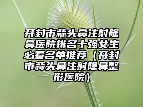 开封市蒜头鼻注射隆鼻医院排名十强女生必看名单推荐（开封市蒜头鼻注射隆鼻整形医院）