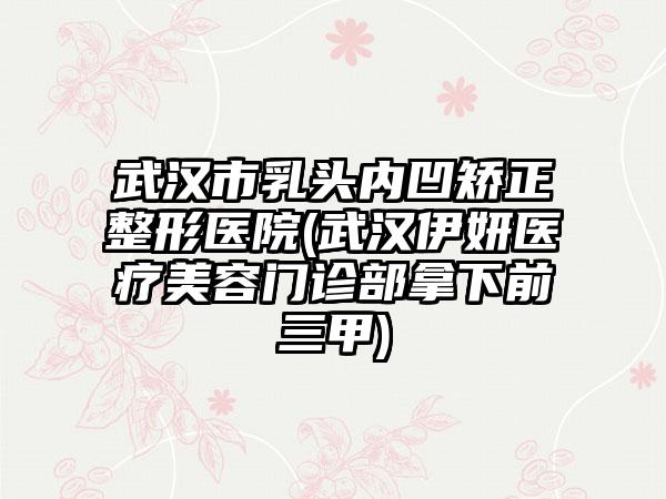 武汉市乳头内凹矫正整形医院(武汉伊妍医疗美容门诊部拿下前三甲)