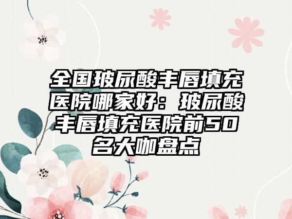 全国玻尿酸丰唇填充医院哪家好：玻尿酸丰唇填充医院前50名大咖盘点