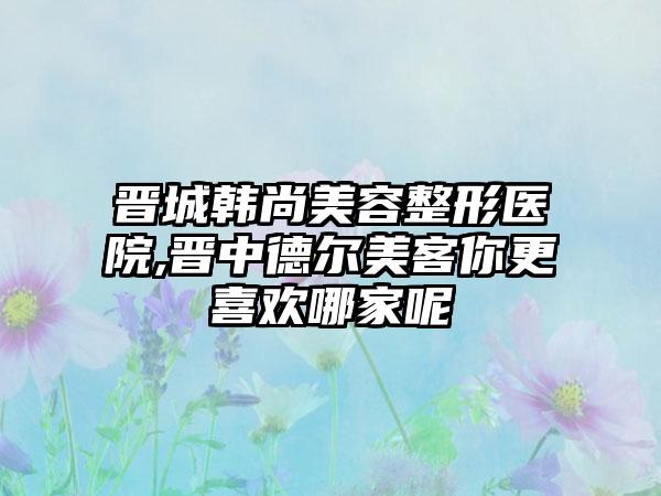 晋城韩尚美容整形医院,晋中德尔美客你更喜欢哪家呢