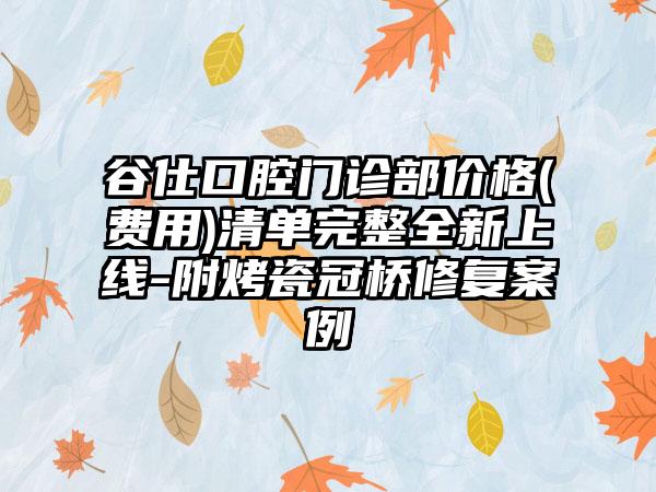 谷仕口腔门诊部价格(费用)清单完整全新上线-附烤瓷冠桥修复案例