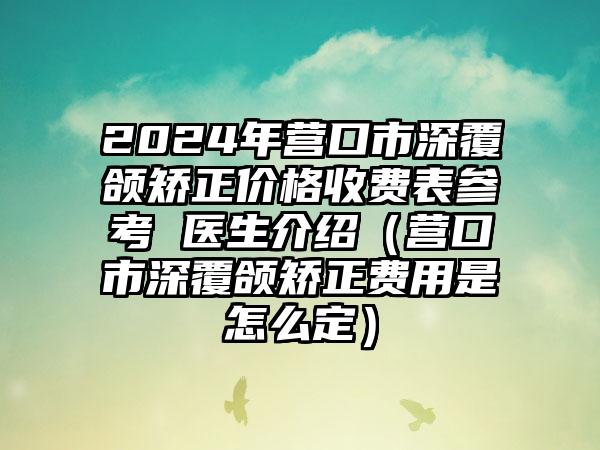 2024年营口市深覆颌矫正价格收费表参考 医生介绍（营口市深覆颌矫正费用是怎么定）