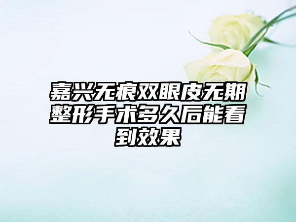 嘉兴无痕双眼皮无期整形手术多久后能看到效果