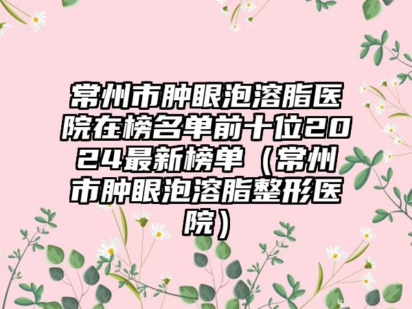 常州市肿眼泡溶脂医院在榜名单前十位2024最新榜单（常州市肿眼泡溶脂整形医院）