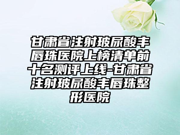 甘肃省注射玻尿酸丰唇珠医院上榜清单前十名测评上线-甘肃省注射玻尿酸丰唇珠整形医院