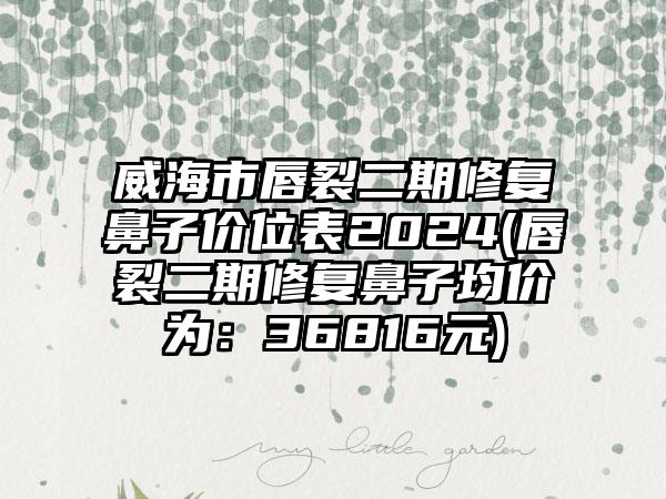 威海市唇裂二期修复鼻子价位表2024(唇裂二期修复鼻子均价为：36816元)