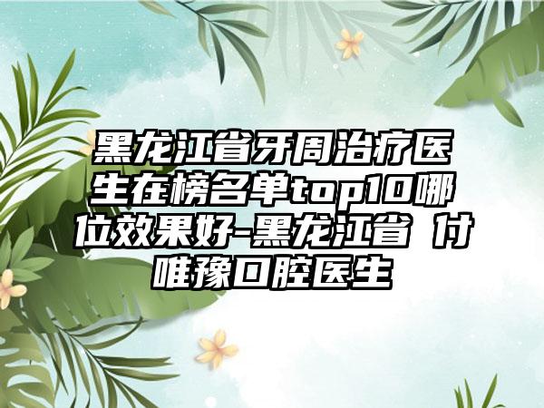 黑龙江省牙周治疗医生在榜名单top10哪位效果好-黑龙江省​付唯豫口腔医生