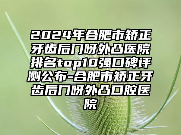 2024年合肥市矫正牙齿后门呀外凸医院排名top10强口碑评测公布-合肥市矫正牙齿后门呀外凸口腔医院