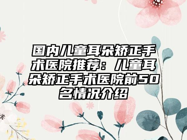 国内儿童耳朵矫正手术医院推荐：儿童耳朵矫正手术医院前50名情况介绍