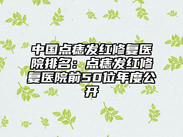 中国点痣发红修复医院排名：点痣发红修复医院前50位年度公开