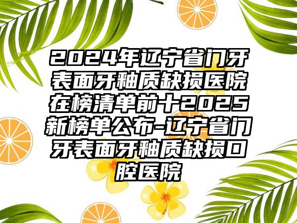 2024年辽宁省门牙表面牙釉质缺损医院在榜清单前十2025新榜单公布-辽宁省门牙表面牙釉质缺损口腔医院