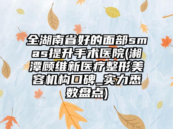 全湖南省好的面部smas提升手术医院(湘潭顾维新医疗整形美容机构口碑_实力悉数盘点)