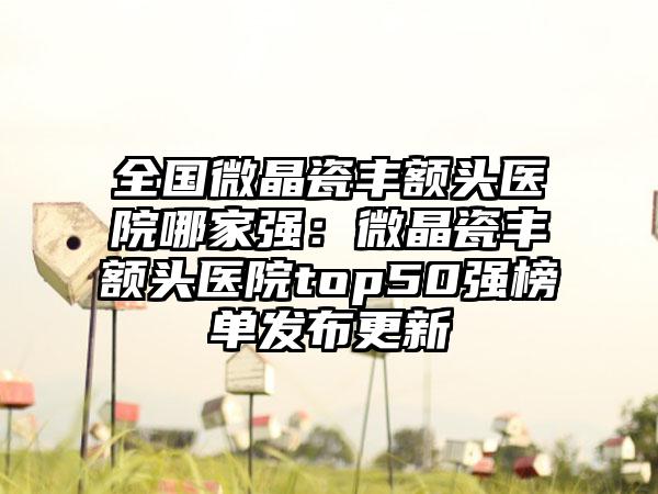 全国微晶瓷丰额头医院哪家强：微晶瓷丰额头医院top50强榜单发布更新