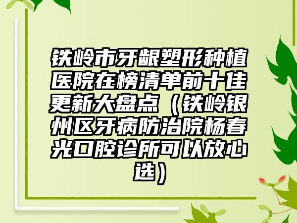 铁岭市牙龈塑形种植医院在榜清单前十佳更新大盘点（铁岭银州区牙病防治院杨春光口腔诊所可以放心选）