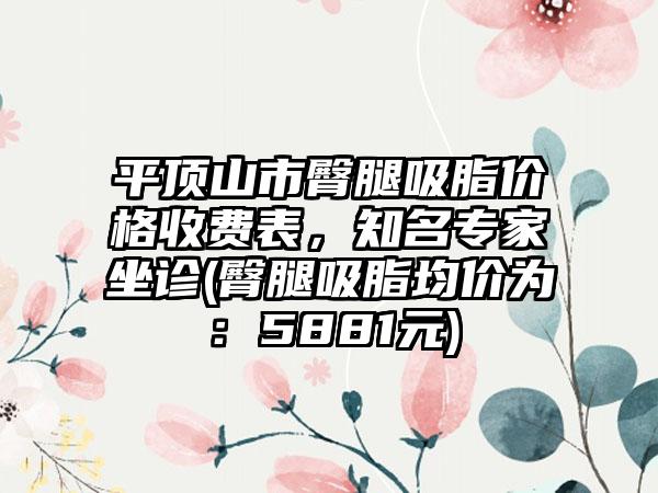 平顶山市臀腿吸脂价格收费表，知名专家坐诊(臀腿吸脂均价为：5881元)