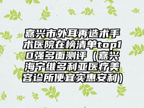 嘉兴市外耳再造术手术医院在榜清单top10强多面测评（嘉兴海宁维多利亚医疗美容诊所便宜实惠安利）