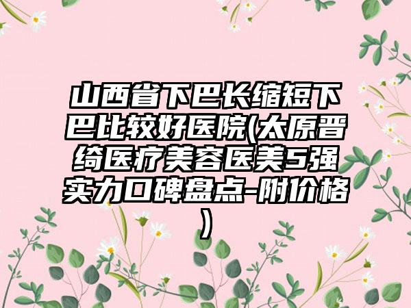 山西省下巴长缩短下巴比较好医院(太原晋绮医疗美容医美5强实力口碑盘点-附价格)