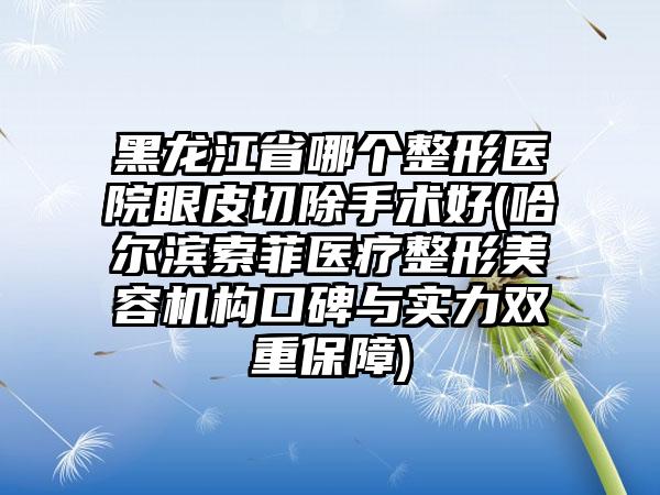 黑龙江省哪个整形医院眼皮切除手术好(哈尔滨索菲医疗整形美容机构口碑与实力双重保障)