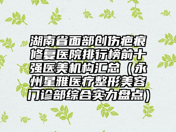 湖南省面部创伤疤痕修复医院排行榜前十强医美机构汇总（永州星雅医疗整形美容门诊部综合实力盘点）