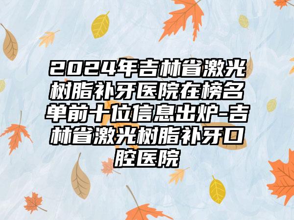 2024年吉林省激光树脂补牙医院在榜名单前十位信息出炉-吉林省激光树脂补牙口腔医院