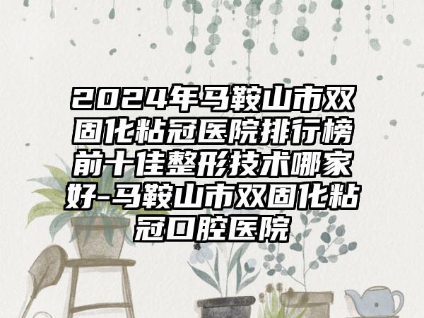 2024年马鞍山市双固化粘冠医院排行榜前十佳整形技术哪家好-马鞍山市双固化粘冠口腔医院