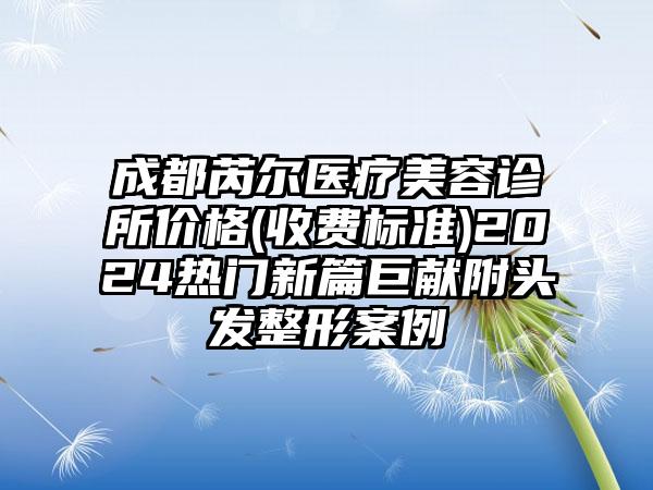 成都芮尔医疗美容诊所价格(收费标准)2024热门新篇巨献附头发整形案例