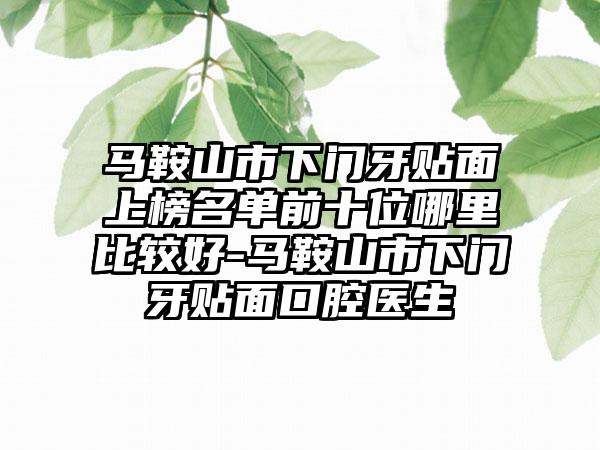 马鞍山市下门牙贴面上榜名单前十位哪里比较好-马鞍山市下门牙贴面口腔医生